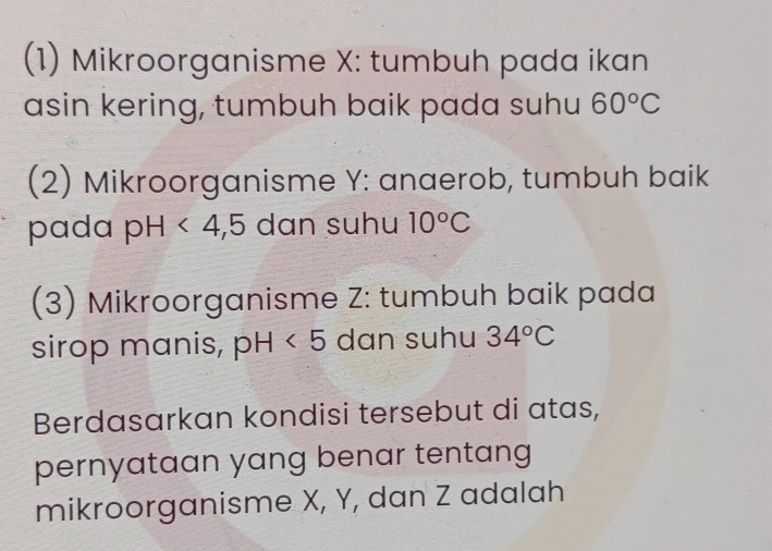 (1) Mikroorganisme X : tumbuh pada ikan 
asin kering, tumbuh baik pada suhu 60°C
(2) Mikroorganisme Y : anaerob, tumbuh baik 
pada pH<4,5 dan suhu 10°C
(3) Mikroorganisme Z : tumbuh baik pada 
sirop manis, pH<5</tex> dan suhu 34°C
Berdasarkan kondisi tersebut di atas, 
pernyataan yang benar tentang 
mikroorganisme X, Y, dan Z adalah