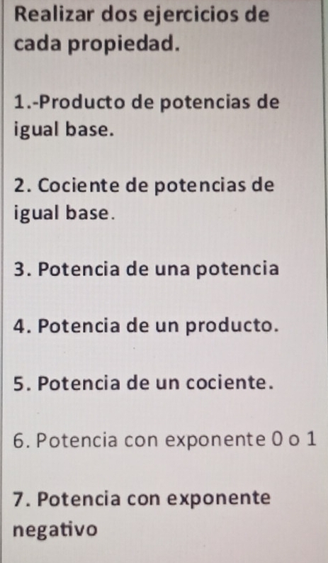 Realizar dos ejercicios de 
cada propiedad. 
1.-Producto de potencias de 
igual base. 
2. Cociente de potencias de 
igual base. 
3. Potencia de una potencia 
4. Potencia de un producto. 
5. Potencia de un cociente. 
6. Potencia con exponente 0 o 1
7. Potencia con exponente 
negativo