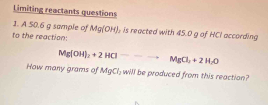 Limiting reactants questions 
1. A 50.6 g sample of Mg(OH)_2 is reacted with 45.0 g of HCl according 
to the reaction:
Mg(OH)_2+2HClto MgCl_2+2H_2O
How many grams of MgCl_2 will be produced from this reaction?