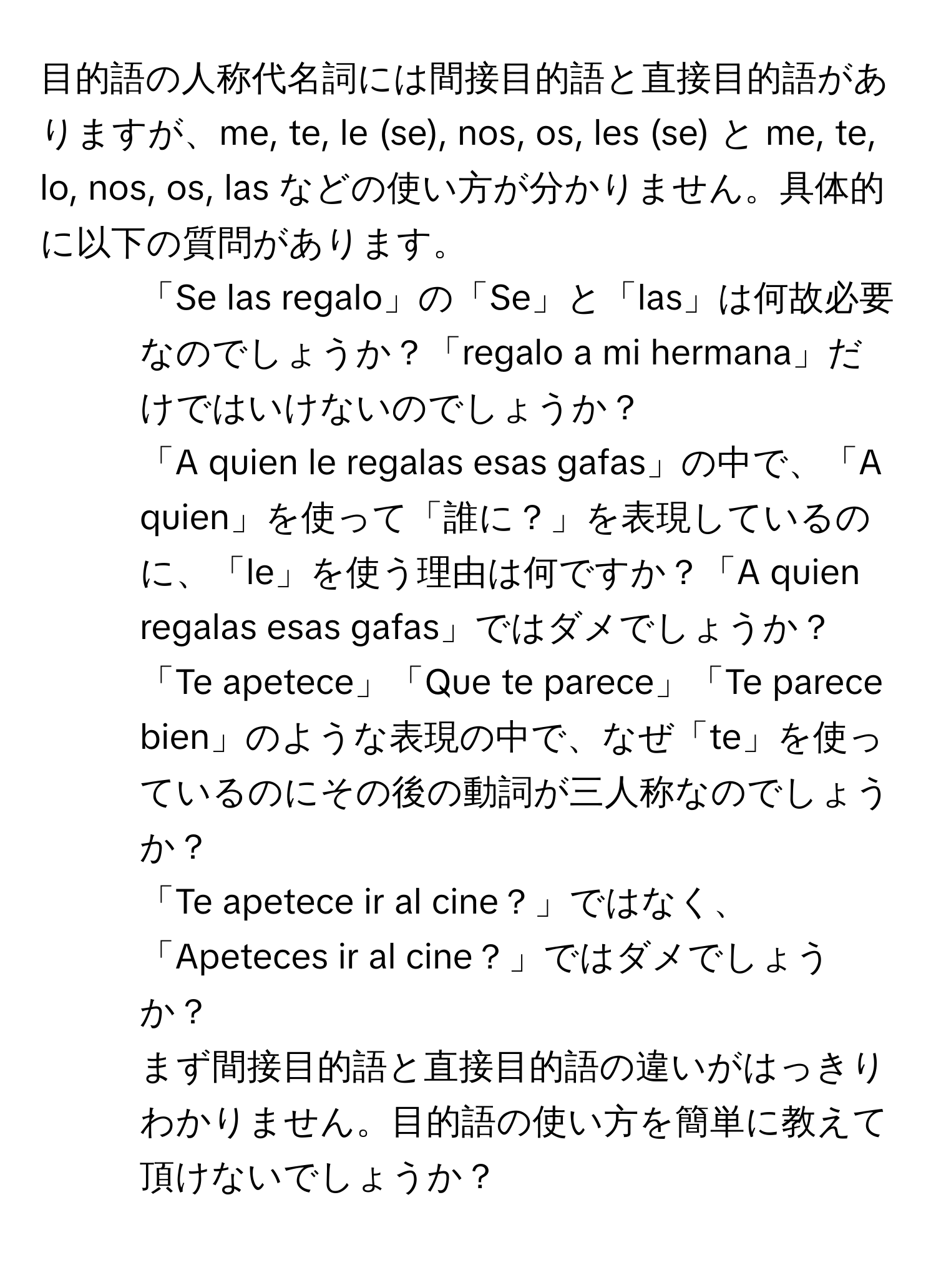 目的語の人称代名詞には間接目的語と直接目的語がありますが、me, te, le (se), nos, os, les (se) と me, te, lo, nos, os, las などの使い方が分かりません。具体的に以下の質問があります。  

1) 「Se las regalo」の「Se」と「las」は何故必要なのでしょうか？「regalo a mi hermana」だけではいけないのでしょうか？  

2) 「A quien le regalas esas gafas」の中で、「A quien」を使って「誰に？」を表現しているのに、「le」を使う理由は何ですか？「A quien regalas esas gafas」ではダメでしょうか？  

3) 「Te apetece」「Que te parece」「Te parece bien」のような表現の中で、なぜ「te」を使っているのにその後の動詞が三人称なのでしょうか？  

4) 「Te apetece ir al cine？」ではなく、「Apeteces ir al cine？」ではダメでしょうか？  

5) まず間接目的語と直接目的語の違いがはっきりわかりません。目的語の使い方を簡単に教えて頂けないでしょうか？