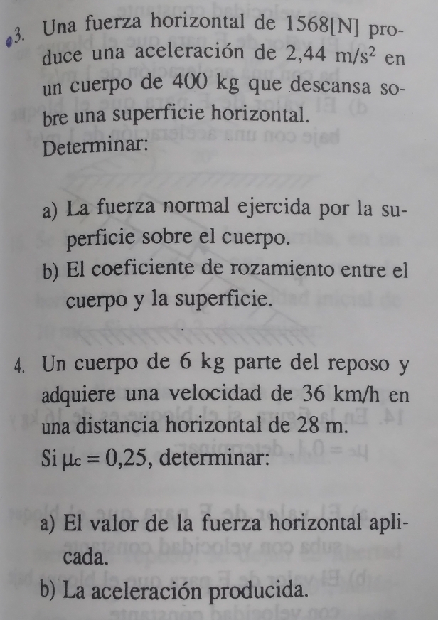 Una fuerza horizontal de 1568 [N] pro- 
duce una aceleración de 2,44m/s^2 en 
un cuerpo de 400 kg que descansa so- 
bre una superficie horizontal. 
Determinar: 
a) La fuerza normal ejercida por la su- 
perficie sobre el cuerpo. 
b) El coeficiente de rozamiento entre el 
cuerpo y la superficie. 
4. Un cuerpo de 6 kg parte del reposo y 
adquiere una velocidad de 36 km/h en 
una distancia horizontal de 28 m. 
Si mu _c=0,25 , determinar: 
a) El valor de la fuerza horizontal apli- 
cada. 
b) La aceleración producida.