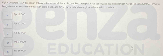 Nyiur berjalan-jalan di sebuah toko perabotan pecah belah. Ia membeli mangkuk kaca sebanyak satu lusin dengan harga Rp 115.200,00. Ternyata
harga tersebut sudah mendapatkan diskon sebesar 20%. Harga sebuah mangkok sebelum diskon adalah ...
A 1 Rp 11.000 enz
B Rp 12.000
C Rp 13.000
D Rp 14.000
E Rp 15.000 EDUCATION