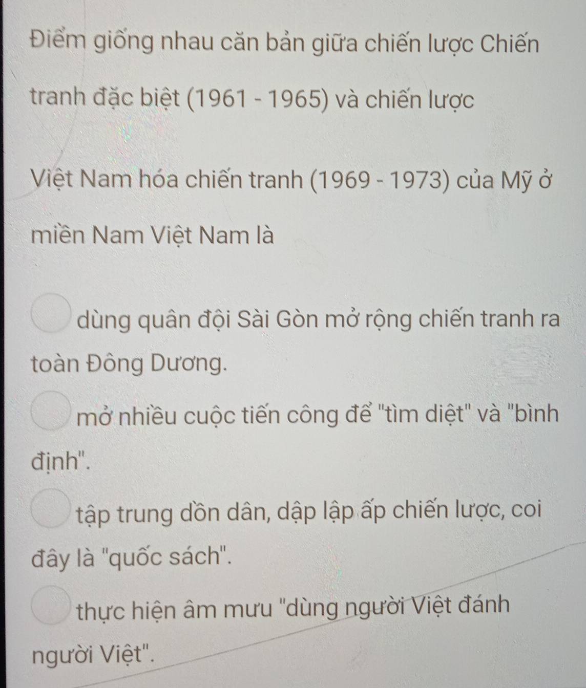 Điểm giống nhau căn bản giữa chiến lược Chiến
tranh đặc biệt (1961-1965) và chiến lược
Việt Nam hóa chiến tranh (1969 - 1973) của Mỹ ở
miền Nam Việt Nam là
dùng quân đội Sài Gòn mở rộng chiến tranh ra
toàn Đông Dương.
mở nhiều cuộc tiến công để "tìm diệt" và "bình
định'.
tập trung dồn dân, dập lập ấp chiến lược, coi
đây là 'quốc sách".
thực hiện âm mưu "dùng người Việt đánh
người Việt".