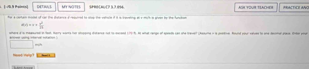 DETAILS MY NOTES SPRECALC7 3,7,056. ASK YOUR TEACHER PRACTICE ANO 
For a certain model of car the distance d required to stop the vehicle if it is traveling at v mi/h is given by the function
d(v)=v+ v^2/25 
where d is measured in feet. Kerry wants her stopping distance not to exceed 170 ft. At what range of speeds can she travel? (Assume v is positive. Round your values to one decimal place. Enter your 
answer using interval notation .)
mi/h
Need Help? Read it 
Submit Answer