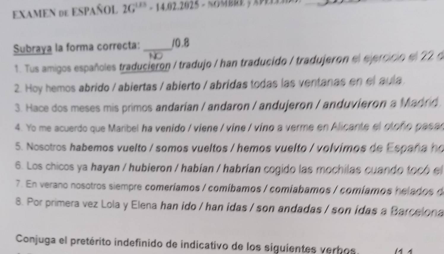 EXAMEN de ESPAÑOL 2G^(1.05)-14.02.2025 = 
Subraya la forma correcta: _ 10.8
1. Tus amigos españoles traducieron / tradujo / han traducido / tradujeron el ejercicio el 22 e 
2. Hoy hemos abrido / abiertas / abierto / abridas todas las ventanas en el aula 
3. Hace dos meses mis primos andarían / andaron / andujeron / anduvieron a Madrd 
4. Yo me acuerdo que Maribel ha venido / viene / vine / vino a verme en Alicante el oloño pasan 
5. Nosotros habemos vuelto / somos vueltos / hemos vuelto / volvimos de España ho 
6. Los chicos ya hayan / hubieron / habían / habrían cogido las mochilas cuando tocó el 
7. En verano nosotros siempre comeríamos / comíbamos / comiabamos / comíamos helados de 
8. Por primera vez Lola y Elena han ido / han idas / son andadas / son idas a Barcelona 
Conjuga el pretérito indefinido de indicativo de los siguientes verbos.