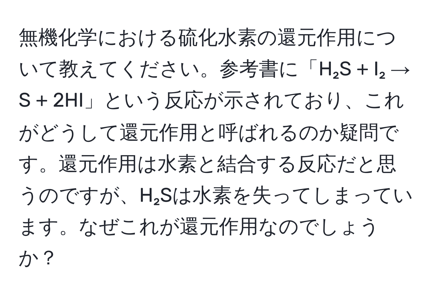 無機化学における硫化水素の還元作用について教えてください。参考書に「H₂S + I₂ → S + 2HI」という反応が示されており、これがどうして還元作用と呼ばれるのか疑問です。還元作用は水素と結合する反応だと思うのですが、H₂Sは水素を失ってしまっています。なぜこれが還元作用なのでしょうか？