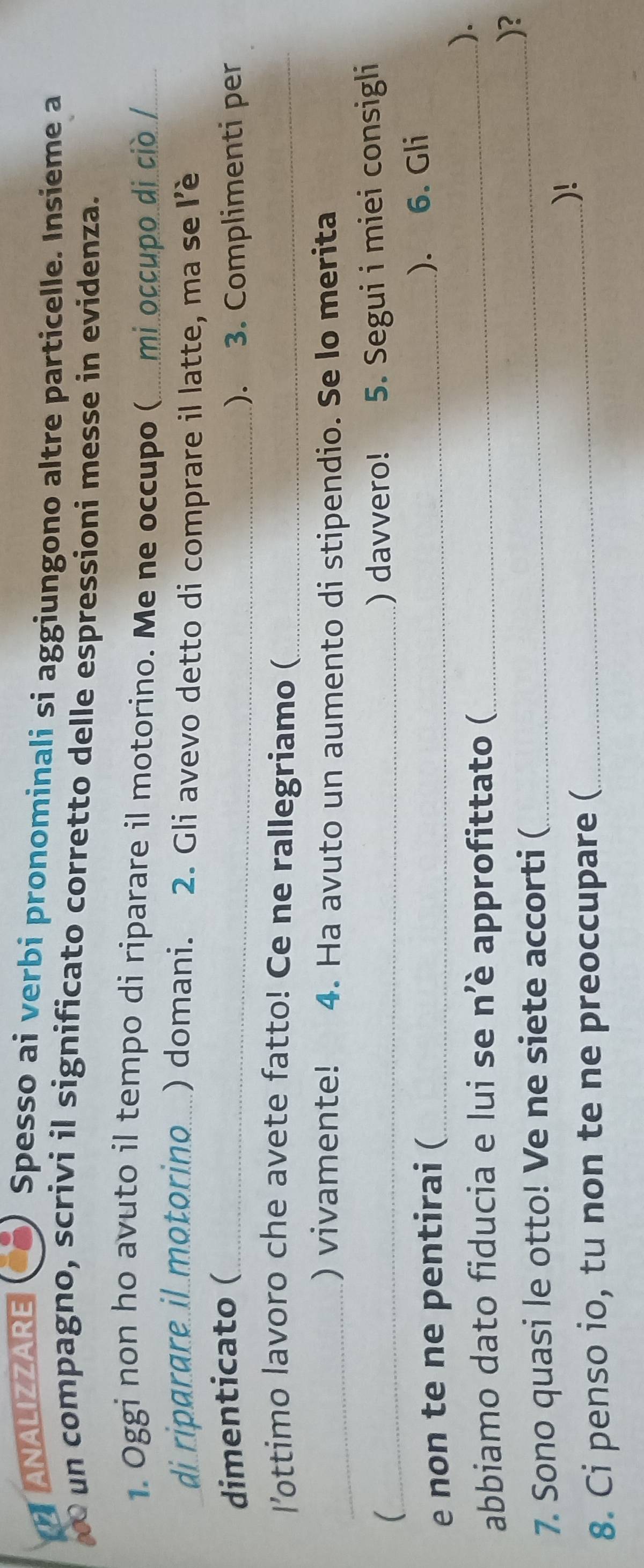 a ANALIZZARE 
Spesso ai verbi pronominali si aggiungono altre particelle. Insieme a 
un compagno, scrivi il significato corretto delle espressioni messe in evidenza. 
1. Oggi non ho avuto il tempo di riparare il motorino. Me ne occupo ( mi occupo di ciò /_ 
di riparare il motorino....) domani. 2. Gli avevo detto di comprare il latte, ma se l'ê 
dimenticato (_ 
). 3. Complimenti per 
l'ottimo lavoro che avete fatto! Ce ne rallegriamo (_ 
_) vivamente! 4. Ha avuto un aumento di stipendio. Se lo merita 
(_ ) davvero! 5. Segui i miei consigli 
e non te ne pentirai (_ 
). 6. Gli 
abbiamo dato fiducia e lui se n'è approfittato (_ 
). 
)? 
7. Sono quasi le otto! Ve ne siete accorti (_ 
8. Ci penso io, tu non te ne preoccupare (_ 
)!