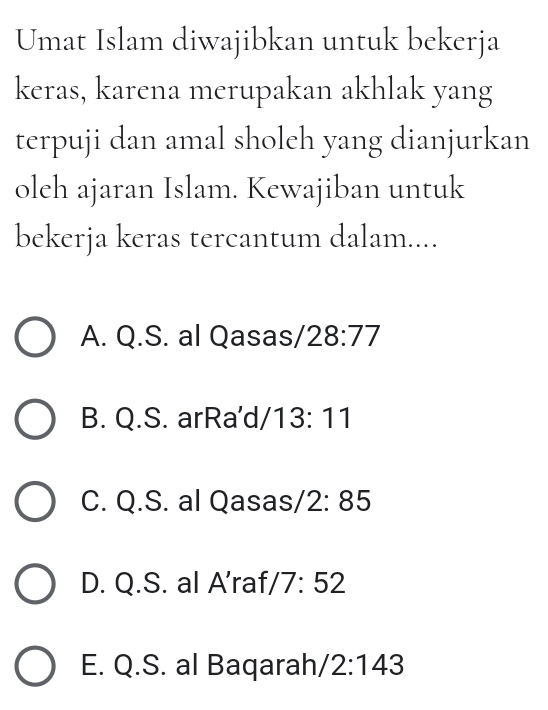 Umat Islam diwajibkan untuk bekerja
keras, karena merupakan akhlak yang
terpuji dan amal sholeh yang dianjurkan
oleh ajaran Islam. Kewajiban untuk
bekerja keras tercantum dalam....
A. Q.S. al Qasas/ 28:77
B. Q.S. arRa'd/ 13:11
C. Q.S. al Qasa s/2:85
D. Q.S. al A'raf /7:52
E. Q.S. al Baqarah /2:143