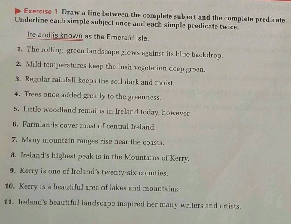 Draw a line between the complete subject and the complete predicate. 
Underline each simple subject once and each simple predicate twice. 
Ireland|is known as the Emerald Isle. 
1. The rolling, green landscape glows against its blue backdrop. 
2. Mild temperatures keep the lush vegetation deep green. 
3. Regular rainfall keeps the soil dark and moist. 
4. Trees once added greatly to the greenness. 
5. Little woodland remains in Ireland today, however. 
6. Farmlands cover most of central Ireland. 
7. Many mountain ranges rise near the coasts. 
8. Ireland’s highest peak is in the Mountains of Kerry. 
9. Kerry is one of Ireland’s twenty-six counties. 
10. Kerry is a beautiful area of lakes and mountains. 
11. Ireland's beautiful landscape inspired her many writers and artists.