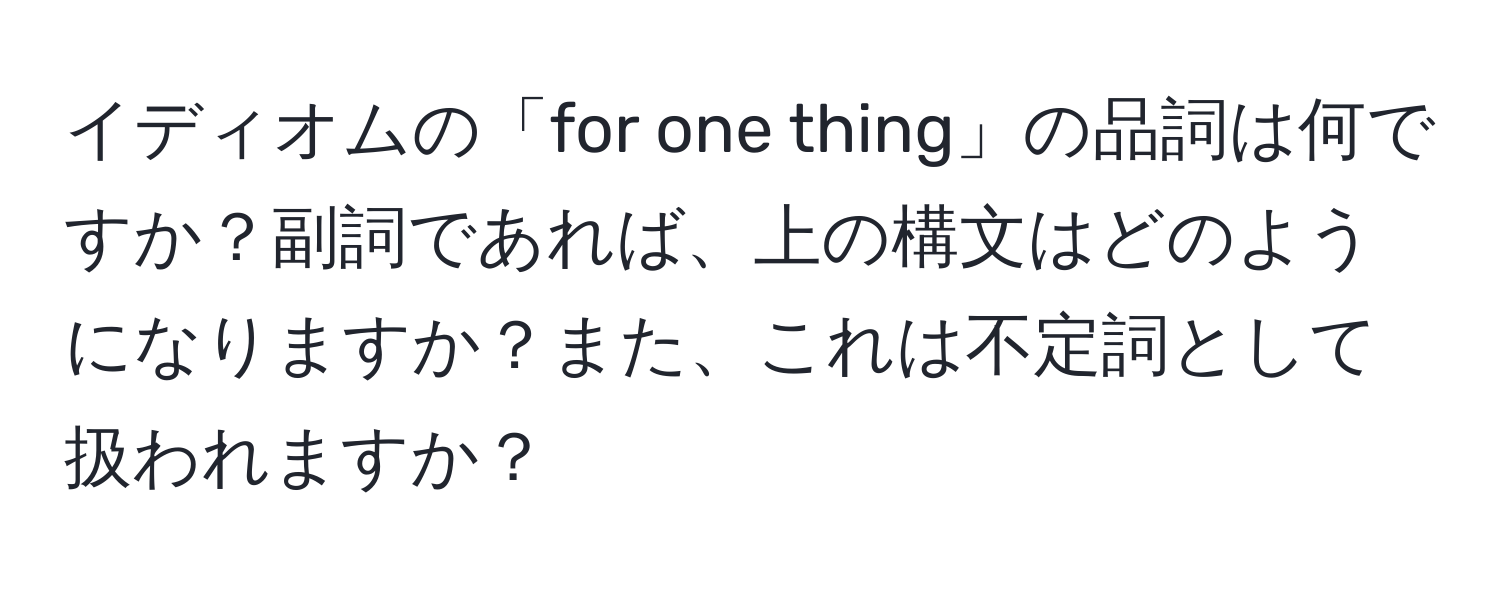 イディオムの「for one thing」の品詞は何ですか？副詞であれば、上の構文はどのようになりますか？また、これは不定詞として扱われますか？