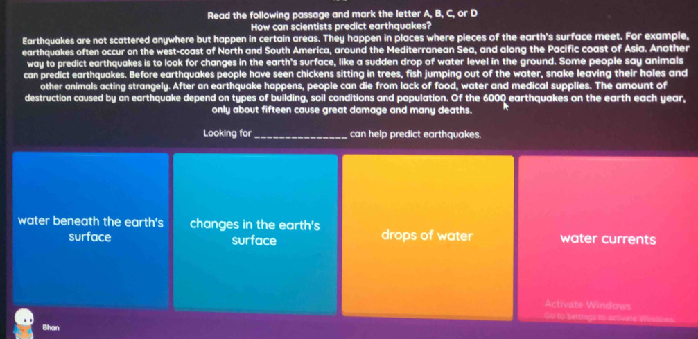 Read the following passage and mark the letter A, B, C, or D 
How can scientists predict earthquakes? 
Earthquakes are not scattered anywhere but happen in certain areas. They happen in places where pieces of the earth's surface meet. For example, 
earthquakes often occur on the west-coast of North and South America, around the Mediterranean Sea, and along the Pacific coast of Asia. Another 
way to predict earthquakes is to look for changes in the earth's surface, like a sudden drop of water level in the ground. Some people say animals 
can predict earthquakes. Before earthquakes people have seen chickens sitting in trees, fish jumping out of the water, snake leaving their holes and 
other animals acting strangely. After an earthquake happens, people can die from lack of food, water and medical supplies. The amount of 
destruction caused by an earthquake depend on types of building, soil conditions and population. Of the 6000 earthquakes on the earth each year, 
only about fifteen cause great damage and many deaths. 
Looking for_ can help predict earthquakes. 
water beneath the earth's changes in the earth's drops of water water currents 
surface surface 
Activate Windows 
o to Settings to activate Windo 
Bhan