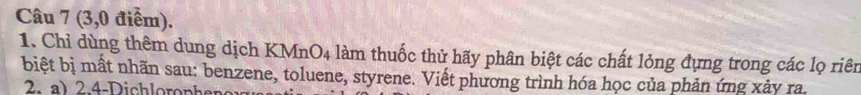 (3,0 điểm). 
1. Chỉ dùng thêm dung dịch KMnO4 làm thuốc thử hãy phân biệt các chất lỏng đựng trong các lọ riên 
biệt bị mất nhãn sau: benzene, toluene, styrene. Viết phương trình hóa học của phản ứng xảy ra.