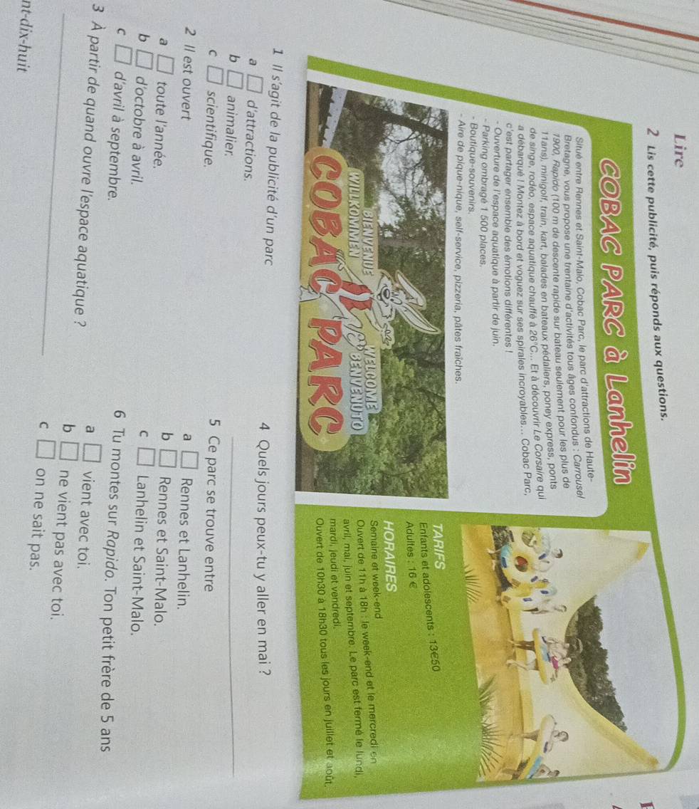 Lire
2 Lis cette publicité, puis réponds aux questions.
1
COBAC PARC à Lanhelin
Situé entre Rennes et Saint-Malo, Cobac Parc, le parc d'attractions de Haute-
Bretagne, vous propose une trentaine d'activités tous âges confondus : Carrousel
1900, Rapido (100 m de descente rapide sur bateau seulement pour les plus de
11ans), minigolf, train, kart, balades en bateaux pédaliers, poney express, ponts
de singe, rodéo, espace aquatique chauffé à 26°C t à découvrir Le Corsaire qui
a débarqué ! Montez à bord et voguez sur ses spirales incroyables... Cobac Parc,
c'est partager ensemble des émotions différentes !
- Ouverture de l'espace aquatique à partir de juin.
- Parking ombragé 1 500 places.
- Boutique-souvenirs.
- Aire de pique-nique, self-service, pizzeria, pâtes fraîches.
ARIFS
nfants et adolescents : 13€50
dultes : 16 €
ORAIRES
emaine et week-end
uvert de 11h à 18h : le week-end et le mercredi en
vril, mai, juin et septembre. Le parc est fermé le lundi,
ardi, jeudi et vendredi.
uvert de 10h30 à 18h30 tous les jours en juillet et août.
1 Il s'agit de la publicité d'un parc
4 Quels jours peux-tu y aller en mai ?
a □ d'attractions.
b □ animalier.
_
C □ scientifique.
5 Ce parc se trouve entre
2 Il est ouvert a □ Rennes et Lanhelin.
b □ Rennes et Saint-Malo.
a □ toute l'année. □ Lanhelin et Saint-Malo.
b □ d'octobre à avril.
C
C □ d'avril à septembre.
6 Tu montes sur Rapido. Ton petit frère de 5 ans
a □ vient avec toi.
3 À partir de quand ouvre l'espace aquatique ? □ ne vient pas avec toi.
b
C □ on ne sait pas.
nt-dix-huit