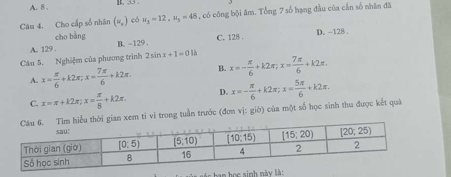 A. 8 . B. 33 .
Câu 4. Cho cấp số nhân (u_n) có u_3=12,u_5=48 , có công bội âm. Tổng 7 số hạng đầu của cấn số nhân đã
cho bằng C. 128 . D. -128 .
A. 129 . B. -129 .
Câu 5. Nghiệm của phương trình 2sin x+1=0 là
A. x= π /6 +k2π ;x= 7π /6 +k2π .
B. x=- π /6 +k2π ;x= 7π /6 +k2π .
C. x=π +k2π ;x= π /8 +k2π .
D. x=- π /6 +k2π ;x= 5π /6 +k2π .
gian xem ti vi trong tuần trước (đơn vị: giờ) của một số học sinh thu được kết quả
ban học sinh này là: