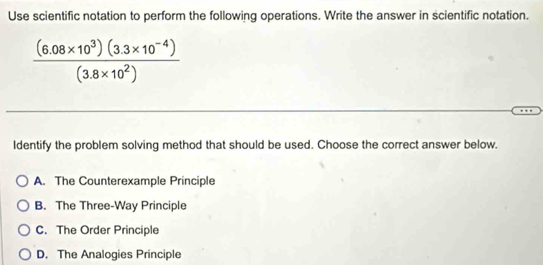 Use scientific notation to perform the following operations. Write the answer in scientific notation.
 ((6.08* 10^3)(3.3* 10^(-4)))/(3.8* 10^2) 
Identify the problem solving method that should be used. Choose the correct answer below.
A. The Counterexample Principle
B. The Three-Way Principle
C. The Order Principle
D. The Analogies Principle