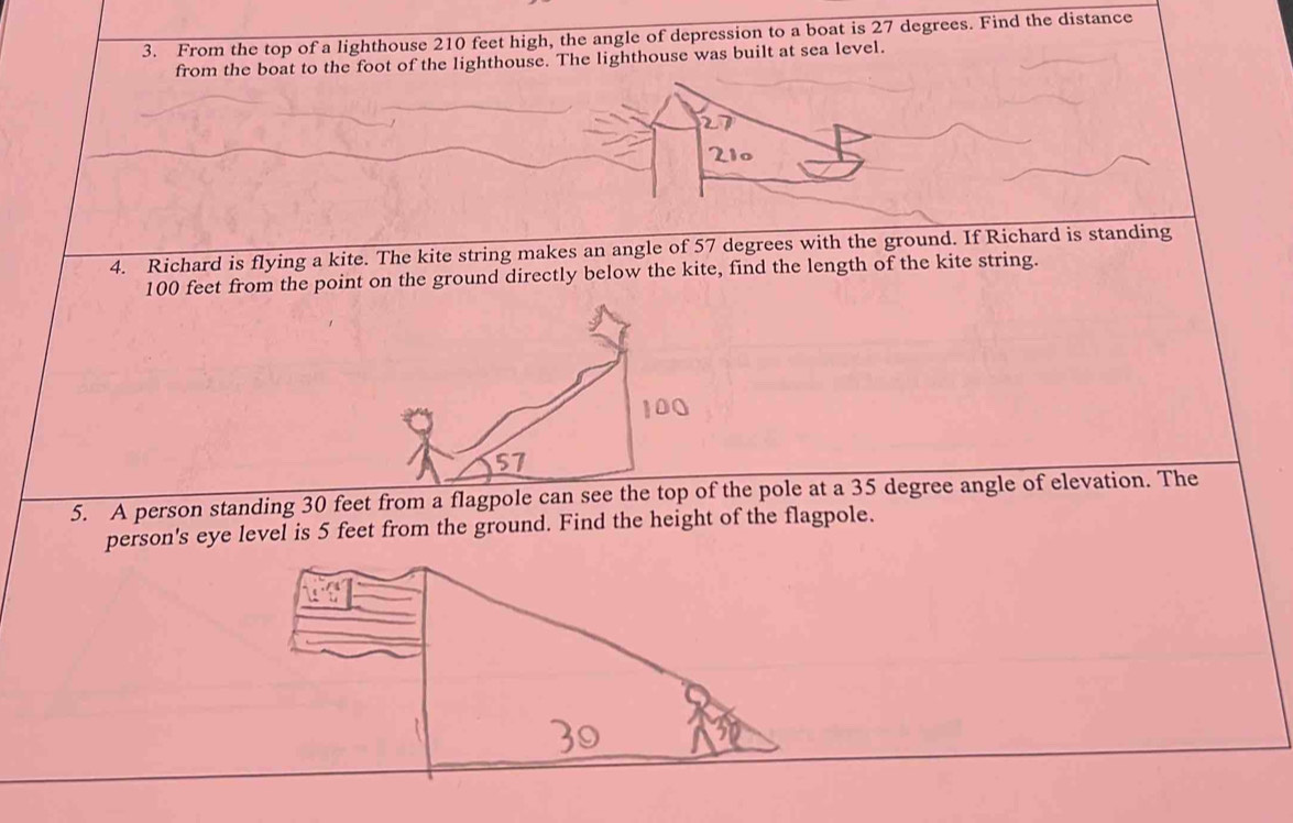 From the top of a lighthouse 210 feet high, the angle of depression to a boat is 27 degrees. Find the distance 
from the boat to the foot of the lighthouse. The lighthouse was built at sea level.
210
4. Richard is flying a kite. The kite string makes an angle of 57 degrees with the ground. If Richard is standing
100 feet from the point on the ground directly below the kite, find the length of the kite string.
57
5. A person standing 30 feet from a flagpole can see the top of the pole at a 35 degree angle of elevation. The 
person's eye level is 5 feet from the ground. Find the height of the flagpole.