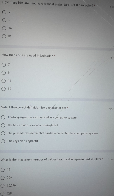 How many bits are used to represent a standard ASCII character? * 1 po
7
B
16
32
How many bits are used in Unicode? * 1 po
7
8
16
32
Select the correct definition for a character set * 1 poi
The languages that can be used in a computer system
The fonts that a computer has installed
The possible characters that can be represented by a computer system
The keys on a keyboard
What is the maximum number of values that can be represented in 8 bits * 1 poir
16
256
65,536
128
