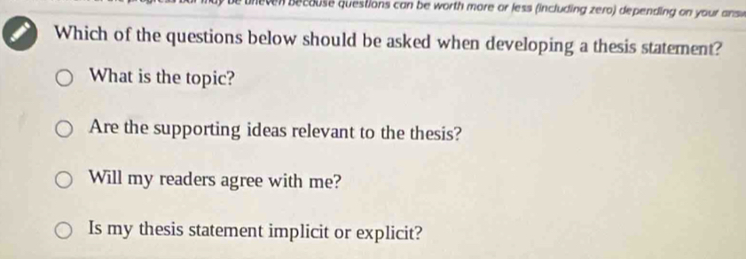 ec ouse questions can be worth more or less (including zero) depending on your answ
Which of the questions below should be asked when developing a thesis statement?
What is the topic?
Are the supporting ideas relevant to the thesis?
Will my readers agree with me?
Is my thesis statement implicit or explicit?