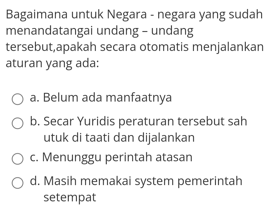 Bagaimana untuk Negara - negara yang sudah
menandatangai undang - undang
tersebut,apakah secara otomatis menjalankan
aturan yang ada:
a. Belum ada manfaatnya
b. Secar Yuridis peraturan tersebut sah
utuk di taati dan dijalankan
c. Menunggu perintah atasan
d. Masih memakai system pemerintah
setempat