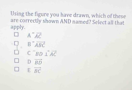 Using the figure you have drawn, which of these
are correctly shown AND named? Select all that
apply.
A^(rightarrow)vector AC
B^-vector ABC
C^-BD⊥ overleftrightarrow AC
D vector BD
E vector BC