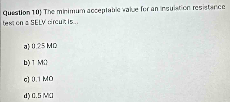 Question 10) The minimum acceptable value for an insulation resistance
test on a SELV circuit is...
a) 0.25 MΩ
b) 1 MΩ
c) 0.1 MΩ
d) 0.5 MΩ