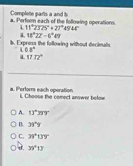 Complete parts a and b
a. Perform each of the following operations.
i 11°23'25''+27°49'44''
i. 18°22'-6°49'
b. Express the following without decimals
i. 0.8°
i. 17.72°
a. Perform each operation
i. Choose the correct answer below
A. 13°39'9''
B. 39°9'
C. 39°13'9''
B. 39°13'