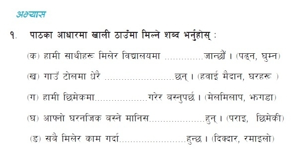 अभ्यास 
१. पाठका आधारमा खाली ठाउंमा मिल्ने शब्द भनुहोस् : 
(क) हामी साथीहरू मिलेर विद्यालयमा जान्छों। (पदन, घुम्न) 
(ख) गाउँ टोलमा धेरै ........ _ छन्। (हवाई मैदान, घरहरू ) 
(ग) हामी छिमेकमा गरेर बस्तनुपर्छ। (मेलमिलाप, भगडा) 
(घ) आफनो घरनजिक बस्ने मानिस .................... हुन्। (पराइ, छिमेकी) 
(ड) सबै मिलेर काम गर्दा ................ .हुन्छ। (दिक्दार, रमाइलो) 
. . . .