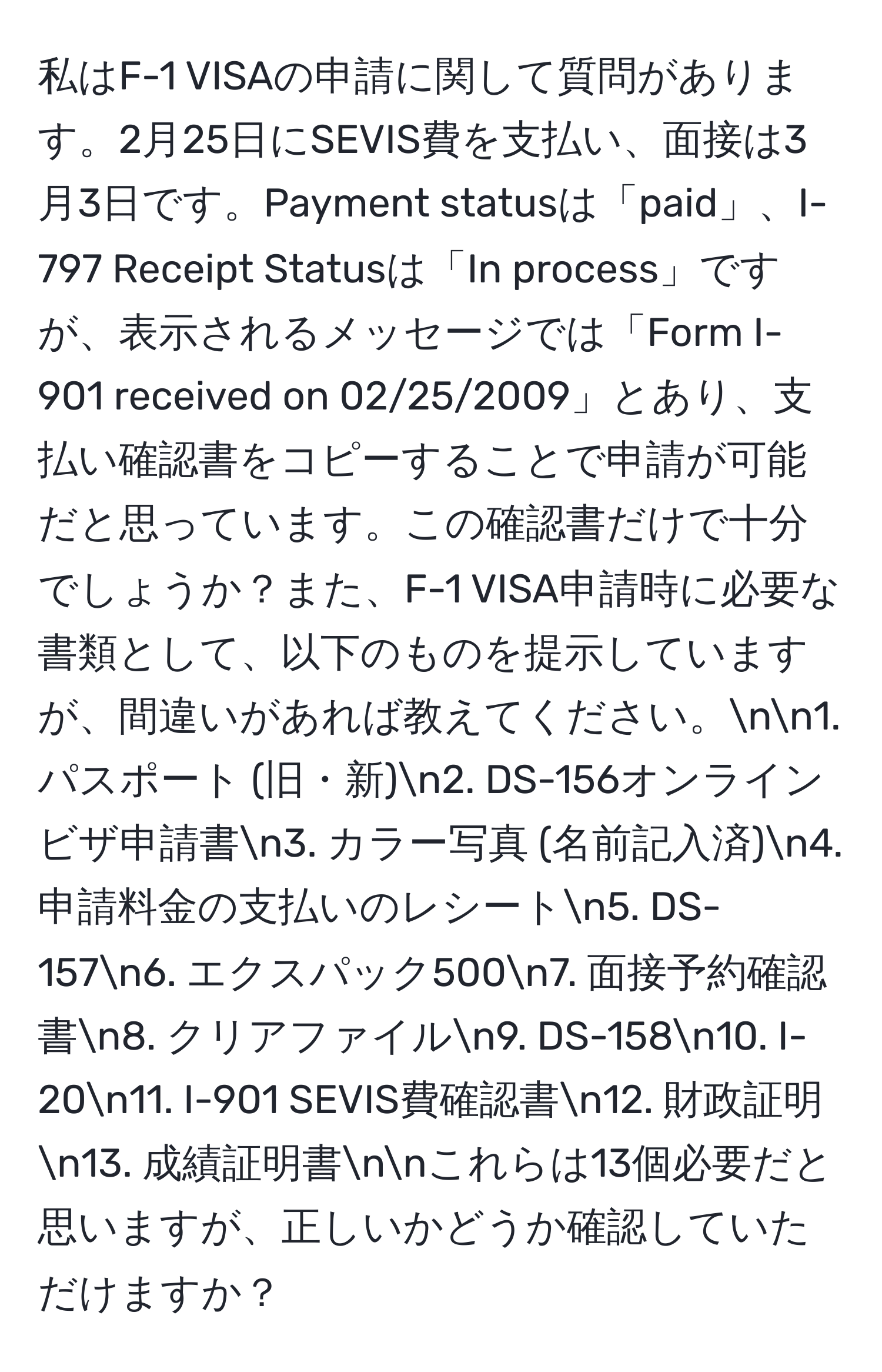 私はF-1 VISAの申請に関して質問があります。2月25日にSEVIS費を支払い、面接は3月3日です。Payment statusは「paid」、I-797 Receipt Statusは「In process」ですが、表示されるメッセージでは「Form I-901 received on 02/25/2009」とあり、支払い確認書をコピーすることで申請が可能だと思っています。この確認書だけで十分でしょうか？また、F-1 VISA申請時に必要な書類として、以下のものを提示していますが、間違いがあれば教えてください。nn1. パスポート (旧・新)n2. DS-156オンラインビザ申請書n3. カラー写真 (名前記入済)n4. 申請料金の支払いのレシートn5. DS-157n6. エクスパック500n7. 面接予約確認書n8. クリアファイルn9. DS-158n10. I-20n11. I-901 SEVIS費確認書n12. 財政証明n13. 成績証明書nnこれらは13個必要だと思いますが、正しいかどうか確認していただけますか？