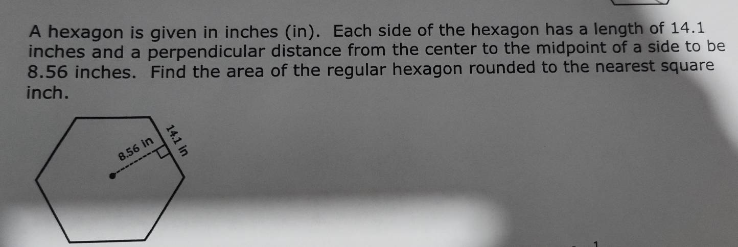 A hexagon is given in inches (in). Each side of the hexagon has a length of 14.1
inches and a perpendicular distance from the center to the midpoint of a side to be
8.56 inches. Find the area of the regular hexagon rounded to the nearest square
inch.