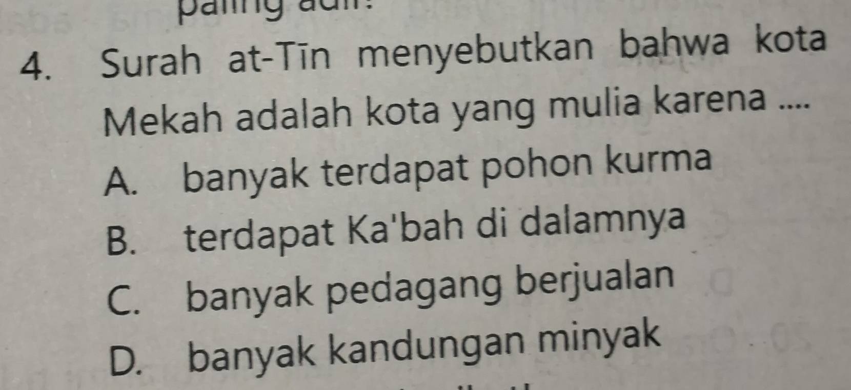 paling adm:
4. Surah at-Tīn menyebutkan bahwa kota
Mekah adalah kota yang mulia karena ....
A. banyak terdapat pohon kurma
B. terdapat Ka'bah di dalamnya
C. banyak pedagang berjualan
D. banyak kandungan minyak