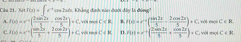 Xét F(x)=∈t e^(-x)cos 2xdx * Khẳng định nào dưới đây là đúng?
A. F(x)=e^(-x)( 2sin 2x/5 - cos 2x/5 )+C ới mọi C∈ R. B. F(x)=e^(-x)( sin 2x/5 - 2cos 2x/5 )+C ' với mọi C∈ R.
C. F(x)=e^(-x)( sin 2x/5 + 2cos 2x/5 )+C , với mọi C∈ R. D. F(x)=e^(-x)( 2sin 2x/5 + cos 2x/5 )+C ' với mọi C∈ R.