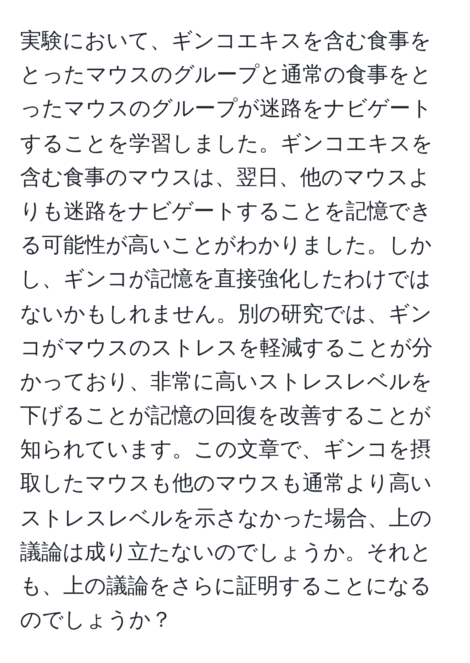 実験において、ギンコエキスを含む食事をとったマウスのグループと通常の食事をとったマウスのグループが迷路をナビゲートすることを学習しました。ギンコエキスを含む食事のマウスは、翌日、他のマウスよりも迷路をナビゲートすることを記憶できる可能性が高いことがわかりました。しかし、ギンコが記憶を直接強化したわけではないかもしれません。別の研究では、ギンコがマウスのストレスを軽減することが分かっており、非常に高いストレスレベルを下げることが記憶の回復を改善することが知られています。この文章で、ギンコを摂取したマウスも他のマウスも通常より高いストレスレベルを示さなかった場合、上の議論は成り立たないのでしょうか。それとも、上の議論をさらに証明することになるのでしょうか？