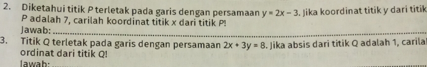 Diketahui titik P terletak pada garis dengan persamaan y=2x-3. Jika koordinat titik y dari titik
P adalah 7, carilah koordinat titik x dari titik P!
Jawab:_
3. Titik Q terletak pada garis dengan persamaan 2x+3y=8. Jika absis dari titik Q adalah 1, carila
ordinat dari titik Q!
Iawab: