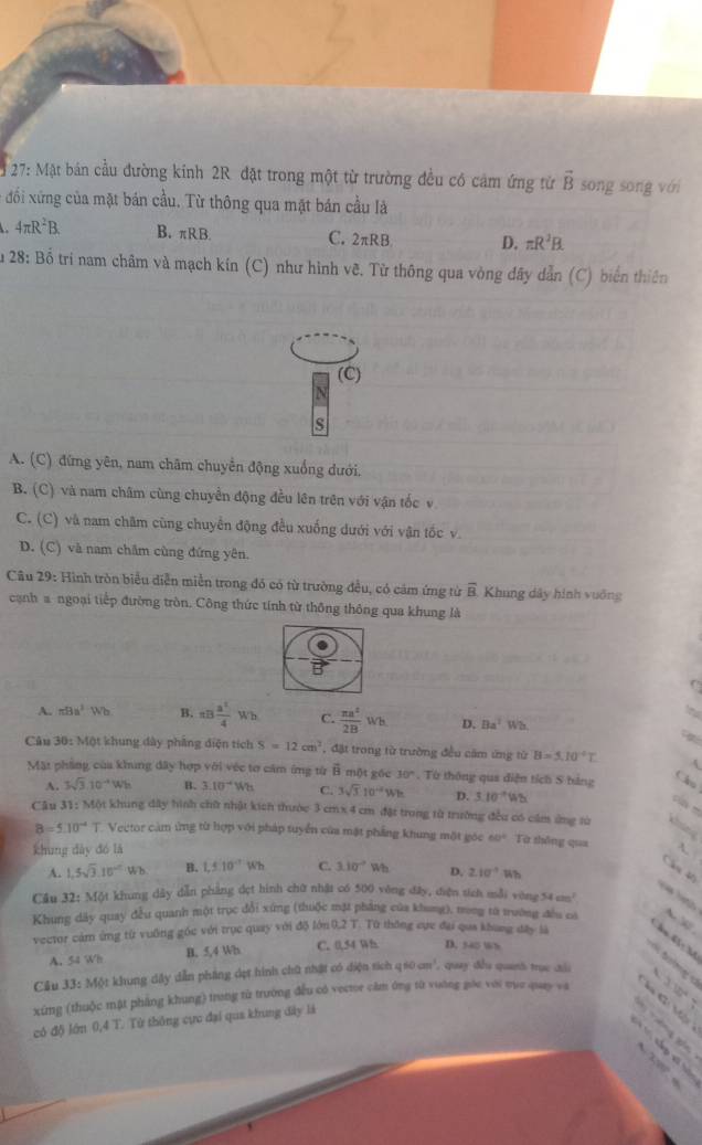 27: Mặt bán cầu đường kinh 2R đặt trong một từ trường đều có cảm ứng từ vector B song song với
đối xứng của mặt bán cầu. Từ thông qua mặt bán cầu là
4π R^2B. B. πRB. C. 2π RB D. π R^2B.
28:Boverline 0 9 trí nam châm và mạch kín (C) như hình vẽ. Từ thông qua vòng dây dẫn (C) biển thiên
(C)
s
A. (C) đứng yên, nam châm chuyển động xuống dưới,
B. (C) và nam châm cùng chuyển động đều lên trên với vận tốc v
C. (C) và nam châm cùng chuyển động đều xuống dưới với vận tốc v.
D. (C) và nam châm cùng đứng yên.
Câu 29: Hình tròn biểu diễn miễn trong đó có từ trường đều, có cảm ứng từ overline B Khung dây hình vuống
cạnh a ngoại tiếp đường tròn. Công thức tính từ thông thông qua khung là
A. mBa^2Wb B. π B a^2/4 Wb C.  π a^2/2B Wh D. Ba^2Wb
Câu 30: 30: Một khung dây phẳng diện tích S=12cm^2 , đặt trong từ trường đều căm ứng từ B=5.10°C 4
Mặt phầng của khing đây hợp với véc tơ cảm ứng từ widehat B i một gốc 30°. Từ thông qua diện tích S bảng Cro
A. 3sqrt(3).10^(-4)Wh B. 3.10^(-4)Wh C. 3sqrt(3).10^(-2)Wh D. 3.10^(-1)Wb
c  m
Câu 31: Một khung dây hình chữ nhật kích thước 3 cmx 4 cm đặt trong từ trường đều có cầm ứng từ khng
8=5.10^(-4) T. Vector cảm ứng từ hợp với pháp tuyển của mặt phẳng khung một góc 60° Từ thông qua A. 
khung dày đó là
Cầm 40
A. 1.5sqrt(3).10^(-2)Wb B. 1,10^(-7)Wh C. 3.10° Wh D. 2.10^(-1)Wh
Cầu 32: Một khung dây dẫn phẳng dẹt hình chữ nhật có 500 vòng đây, điện sích mỗi vòng 54cm^2
=  
Khung dây quay đều quanh một trục đổi xứng (thuộc mặt pháng của khong), trong từ trường đều có △ XZY
vector cảm ứng từ vuỡng góc với trục quay với độ lớn 0,2 T. Từ thông cực đại qua khung đây là
A. 54 Wh B. 5,4 Wh C. 0,54 W 8 D. 540 s
v 3.12^4
Cầu 33: Một khung dây dẫn pháng dợt hình chữ nhật có diện tích q60cm^3 , quay đều quanh trục cải 4
xíng (thuộc mật phẳng khung) trung từ trường đều có vector cầm ông từ vuờng gốc với tục quay và H  G Vộ
có độ lớn 0,4 T. Từ thông cực đại qua khung dây là