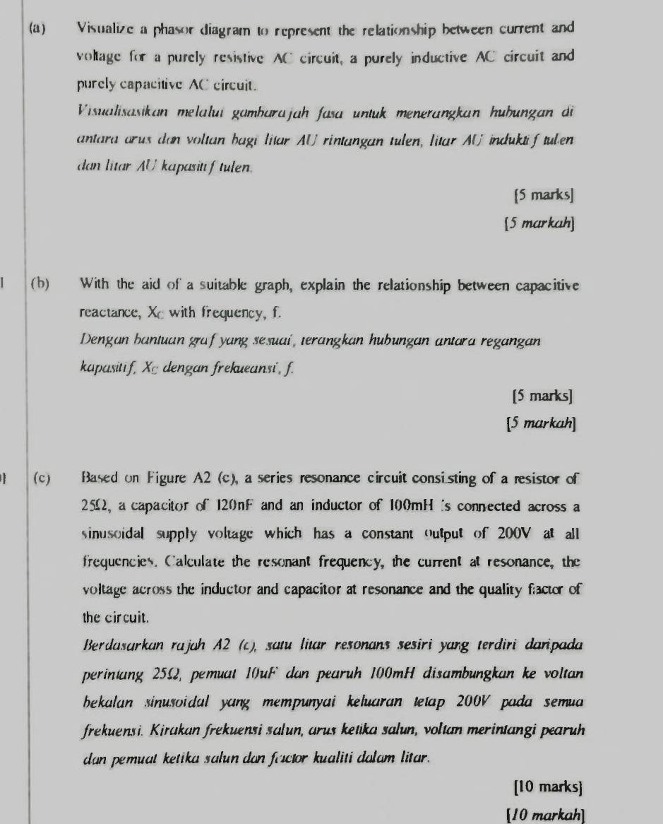 Visualize a phasor diagram to represent the relationship between current and 
voltage for a purely resistive AC circuit, a purely inductive AC circuit and 
purely capacitive AC circuit. 
Visualisasikan melalui gambarajah fasa untuk menerangkan huhungan di 
antara arus don voltan bagi litar AU rintangan tulen, litar AU induktif tulen 
dan litar AU kapasitiftulen. 
[5 marks] 
[5 markah] 
(b) With the aid of a suitable graph, explain the relationship between capacitive 
reactance, Xc with frequency, f. 
Dengan bantuan graf yang sesuai, terangkan hubungan antara regangan 
kapasitif, Xc dengan frekueansi, f. 
[5 marks] 
[5 markah] 
(c) Based on Figure A2 (c), a series resonance circuit consisting of a resistor of
25Ω, a capacitor of 120nF and an inductor of 100mH 's connected across a 
sinusoidal supply voltage which has a constant output of 200V at all 
frequencies. Calculate the resonant frequency, the current at resonance, the 
voltage across the inductor and capacitor at resonance and the quality factor of 
the circuit. 
Berdasarkan rajah A2 (c), satu litar resonans sesiri yang terdiri daripada 
perintang 2552, pemuat 10uF dan pearuh 100mH disambungkan ke voltan 
bekalan sinusoidal yang mempunyai keluaran tetap 200V pada semua 
frekuensi. Kirakan frekuensi salun, arus ketika salun, voltan merintangi pearuh 
dan pemuat ketika salun dan factor kualiti dalam litar. 
[10 marks] 
[10 markah]
