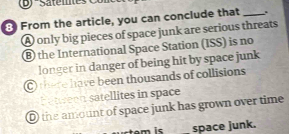 Satemtes Conc
8 From the article, you can conclude that _.
A only big pieces of space junk are serious threats
B the International Space Station (ISS) is no
longer in danger of being hit by space junk
there have been thousands of collisions
atween satellites in space
D the amount of space junk has grown over time
t is _space junk.