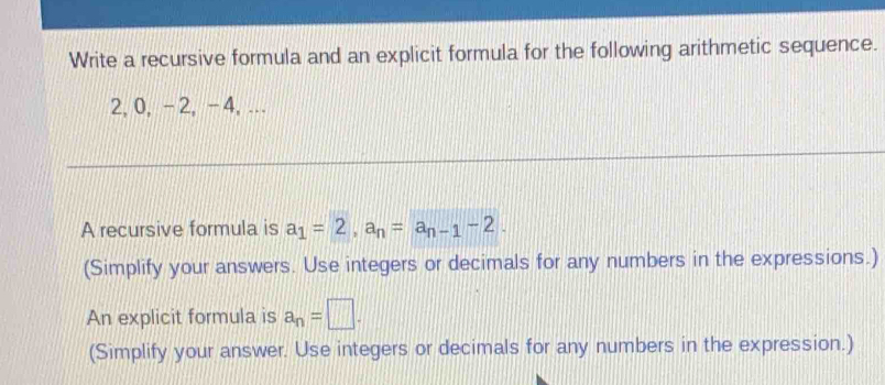 Write a recursive formula and an explicit formula for the following arithmetic sequence.
2, 0, -2, -4,... 
A recursive formula is a_1=2, a_n=a_n-1-2. 
(Simplify your answers. Use integers or decimals for any numbers in the expressions.) 
An explicit formula is a_n=□. 
(Simplify your answer. Use integers or decimals for any numbers in the expression.)