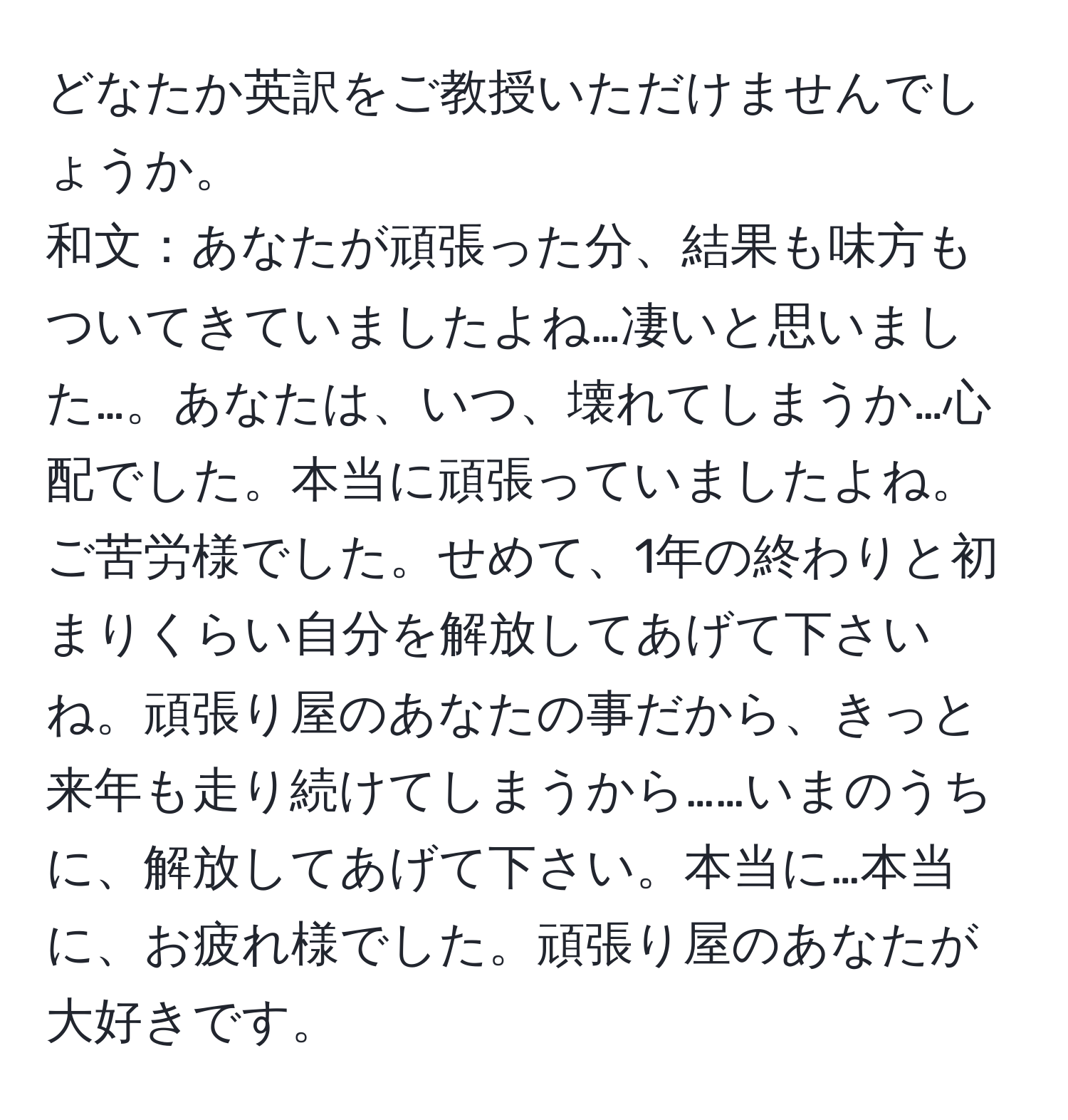 どなたか英訳をご教授いただけませんでしょうか。 
和文：あなたが頑張った分、結果も味方もついてきていましたよね…凄いと思いました…。あなたは、いつ、壊れてしまうか…心配でした。本当に頑張っていましたよね。ご苦労様でした。せめて、1年の終わりと初まりくらい自分を解放してあげて下さいね。頑張り屋のあなたの事だから、きっと来年も走り続けてしまうから……いまのうちに、解放してあげて下さい。本当に…本当に、お疲れ様でした。頑張り屋のあなたが大好きです。