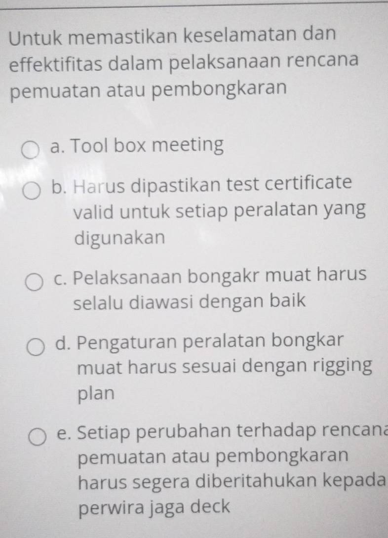 Untuk memastikan keselamatan dan
effektifitas dalam pelaksanaan rencana
pemuatan atau pembongkaran
a. Tool box meeting
b. Harus dipastikan test certificate
valid untuk setiap peralatan yang
digunakan
c. Pelaksanaan bongakr muat harus
selalu diawasi dengan baik
d. Pengaturan peralatan bongkar
muat harus sesuai dengan rigging
plan
e. Setiap perubahan terhadap rencana
pemuatan atau pembongkaran
harus segera diberitahukan kepada
perwira jaga deck