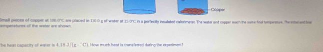 Copper 
Small pièces of copper at 100.0°C are placed in 110.0 g of water at 250°C
emperatures of the water are shown. in a perfectly insulated calorimeter. The water and copper reach the same final temperature. The intial and final 
The heat capacity of water is 4.18J/(g·^-C). How much heat is transferred during the experiment?