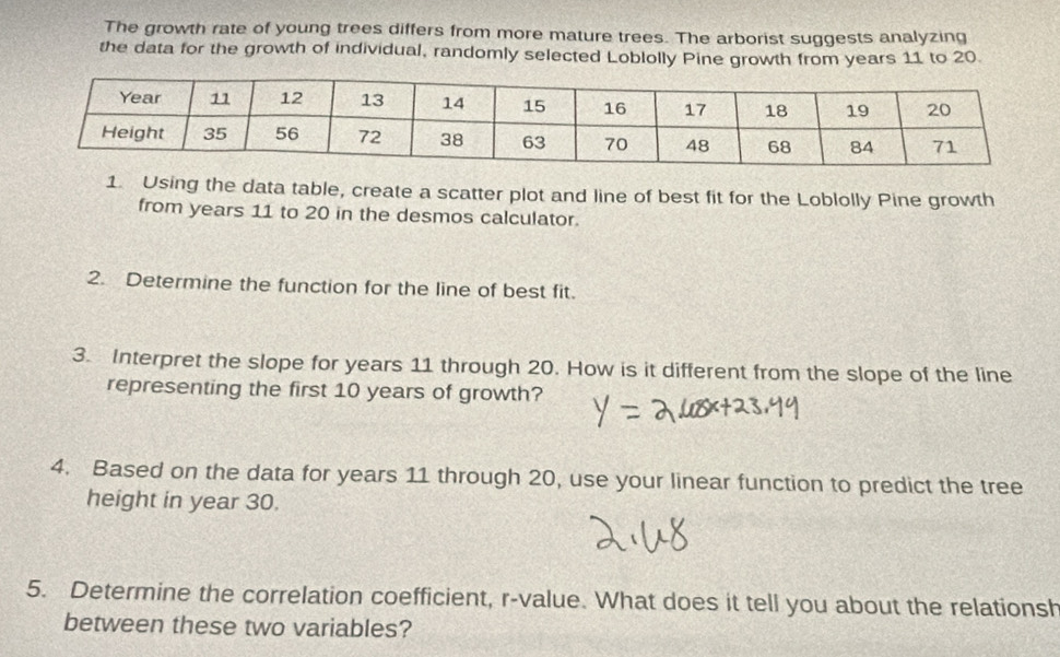 The growth rate of young trees differs from more mature trees. The arborist suggests analyzing 
the data for the growth of individual, randomly selected Loblolly Pine growth from years 11 to 20. 
1. Using the data table, create a scatter plot and line of best fit for the Loblolly Pine growth 
from years 11 to 20 in the desmos calculator. 
2. Determine the function for the line of best fit. 
3. Interpret the slope for years 11 through 20. How is it different from the slope of the line 
representing the first 10 years of growth? 
4. Based on the data for years 11 through 20, use your linear function to predict the tree 
height in year 30. 
5. Determine the correlation coefficient, r -value. What does it tell you about the relationsh 
between these two variables?