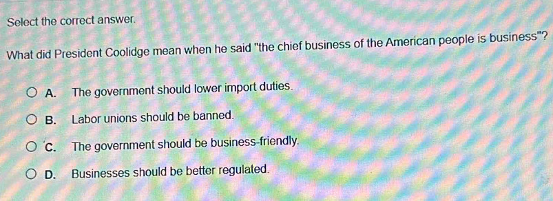 Select the correct answer.
What did President Coolidge mean when he said "the chief business of the American people is business"?
A. The government should lower import duties.
B. Labor unions should be banned.
C. The government should be business-friendly.
D. Businesses should be better regulated.