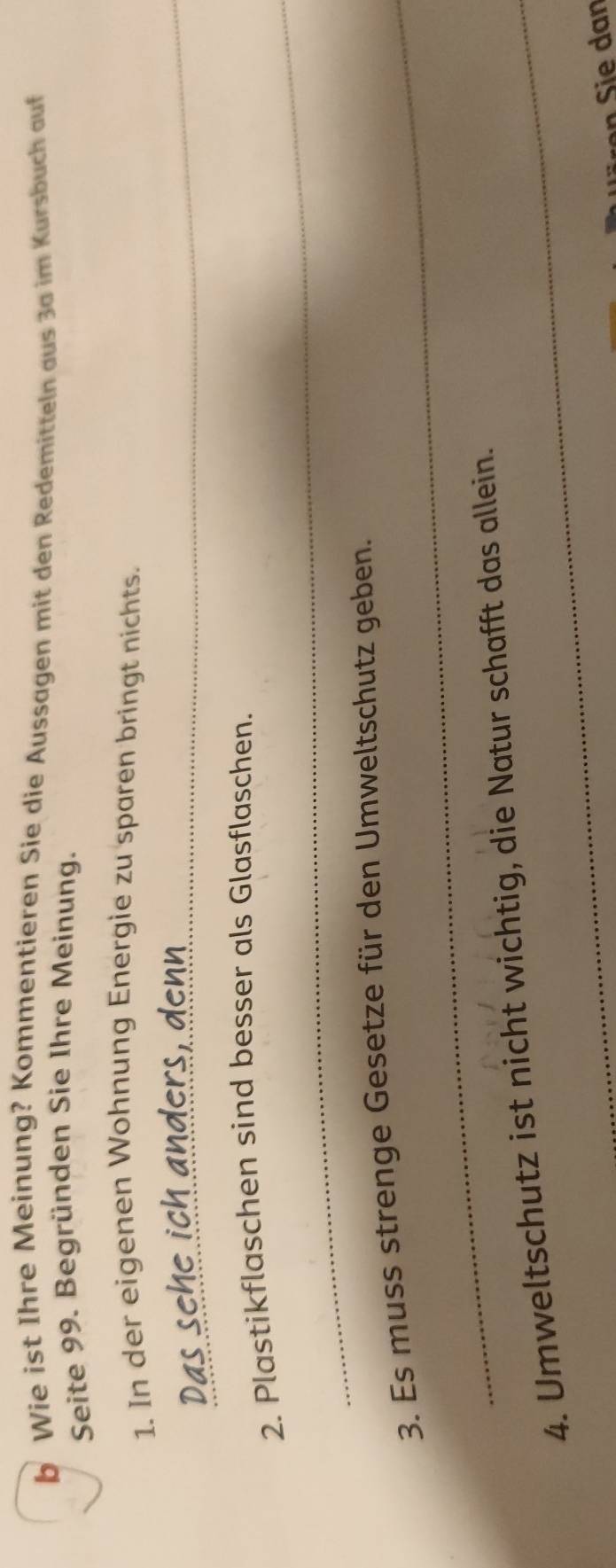 Wie ist Ihre Meinung? Kommentieren Sie die Aussagen mit den Redemitteln aus 3a im Kursbuch auf 
Seite 99. Begründen Sie Ihre Meinung. 
_ 
1. In der eigenen Wohnung Energie zu sparen bringt nichts. 
_ 
2. Plastikflaschen sind besser als Glasflaschen. 
3. Es muss strenge Gesetze für den Umweltschutz geben. 
4. Umweltschutz ist nicht wichtig, die Natur schafft das allein. 
ren i e dan