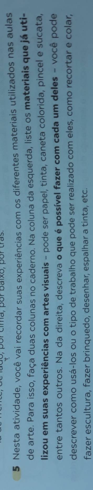 do, por cima, por baixo, por tras. 
5 Nesta atividade, você vai recordar suas experiências com os diferentes materiais utilizados nas aulas 
de arte. Para isso, faça duas colunas no caderno. Na coluna da esquerda, liste os materiais que já uti- 
lizou em suas experiências com artes visuais - pode ser papel, tinta, caneta colorida, pincel e sucata, 
entre tantos outros. Na da direita, descreva o queé possível fazer com cada um deles - você pode 
descrever como usá-los ou o tipo de trabalho que pode ser realizado com eles, como recortar e colar, 
fazer escultura, fazer brinquedo, desenhar, espalhar a tinta, etc.