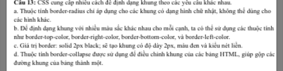 CSS cung cáp nhiều cách đề định dạng khung theo các yêu câu khác nhau.
a. Thuộc tinh border-radius chỉ áp dụng cho các khung có dang hình chữ nhật, không thể dùng cho
các hình khác.
b. Để định dạng khung với nhiều màu sắc khác nhau cho mỗi cạnh, ta có thể sử dụng các thuộc tinh
như border-top=color, border-right=color, border-bottom-color, và border-left=color.
c. Giá trị border: solid 2px black; sẽ tạo khung có độ dây 2px, màu đen và kiểu nét liển.
d. Thuộc tinh border-collapse được sử dụng để điều chính khung của các bảng HTML, giúp gộp các
đường khung của bảng thành một.