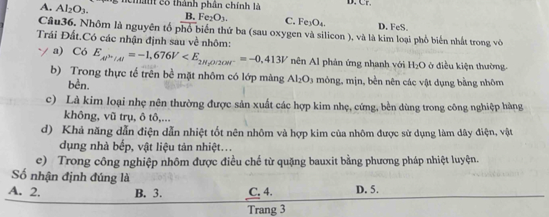 A. Al_2O_3. chatt có thành phân chính là D. Cr.
B. Fe_2O_3. C. Fe_3O_4. D. FeS.
Câu36. Nhôm là nguyên tố phổ biến thứ ba (sau oxygen và silicon ), và là kim loại phổ biến nhất trong vò
Trái Đất.Có các nhận định sau về nhôm:
a) Có E_Al^(3+)/Al=-1,676V nên Al phản ứng nhanh với H_2O ở điều kiện thường.
b) Trong thực tế trên bề mặt nhôm có lớp màng Al_2O_3 mỏng, mịn, bền nên các vật dụng bằng nhôm
bền.
c) Là kim loại nhẹ nên thường được sản xuất các hợp kim nhẹ, cứng, bền dùng trong công nghiệp hàng
không, vũ trụ, ô tô,...
d) Khả năng dẫn điện dẫn nhiệt tốt nên nhôm và hợp kim của nhôm được sử dụng làm dây điện, vật
dụng nhà bếp, vật liệu tản nhiệt...
e) Trong công nghiệp nhôm được điều chế từ quặng bauxit bằng phương pháp nhiệt luyện.
Số nhận định đúng là
A. 2. B. 3. C. 4. D. 5.
Trang 3