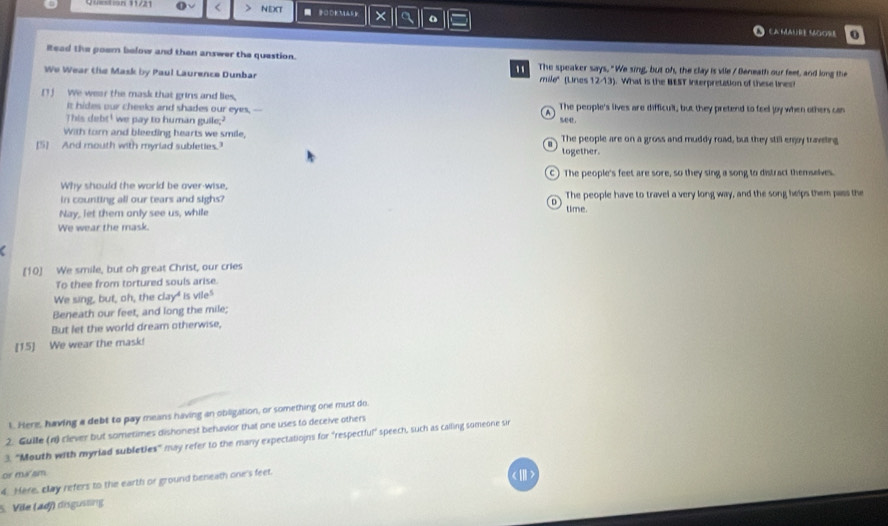 < > NEXT ■ 1 × a
EA MAUre MOOre 0
Read the poem below and then answer the question. The speaker says. "We sing, but oh, the clay is vile / Beneath our feet, and long the
We Wear the Mask by Paul Laurence Dunbar mile" (Lines 12-13). What is the BEST Interpretation of these lined
[1) We wear the mask that grins and lies, The people's lives are difficult, but they pretend to feel joy when others can
It hides our cheeks and shades our eyes, --
This debt' we pay to human guile;? %44 .
With torn and bleeding hearts we smile,
[5] And mouth with myriad subleties. The people are on a gross and muddy road, but they still enjy traveling
together.
Why should the world be over-wise, The people's feet are sore, so they sing a song to distract themselves.
in counting all our tears and sighs? time. The people have to travel a very long way, and the song helps them pass the
Nay, let them only see us, while
We wear the mask.
a
[10] We smile, but oh great Christ, our cries
To thee from tortured souls arise.
We sing, but, oh, the clay" is vile"
Beneath our feet, and long the mile;
But let the world dream otherwise,
[15] We wear the mask!
1. Here, having a debt to pay means having an obiligation, or something one must do
2. Guille (n) clever but sometimes dishonest behavior that one uses to deceive others
3. "Mouth with myrlad subleties" may refer to the many expectationns for "respectful" speech, such as calling someone si
or ma sm
4. Here, clay refers to the earth or ground beneath one's feet.
)
S. Vile (adj) disgustng