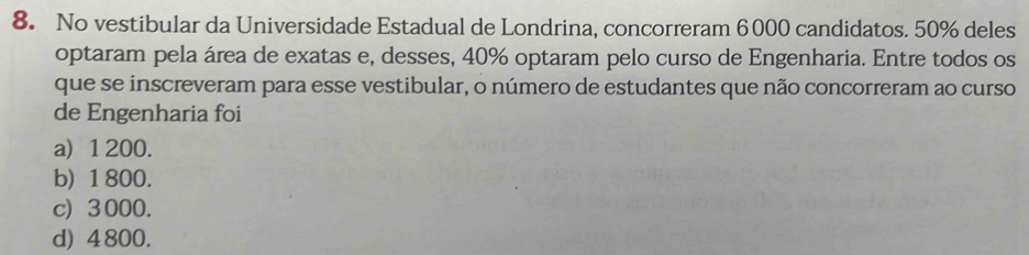 No vestibular da Universidade Estadual de Londrina, concorreram 6000 candidatos. 50% deles
optaram pela área de exatas e, desses, 40% optaram pelo curso de Engenharia. Entre todos os
que se inscreveram para esse vestibular, o número de estudantes que não concorreram ao curso
de Engenharia foi
a) 1 200.
b) 1 800.
c) 3000.
d) 4 800.