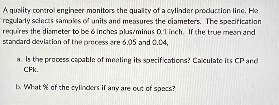 A quality control engineer monitors the quality of a cylinder production line. He 
regularly selects samples of units and measures the diameters. The specification 
requires the diameter to be 6 inches plus/minus 0.1 inch. If the true mean and 
standard deviation of the process are 6.05 and 0.04, 
a. Is the process capable of meeting its specifications? Calculate its CP and
CPk. 
b. What % of the cylinders if any are out of specs?