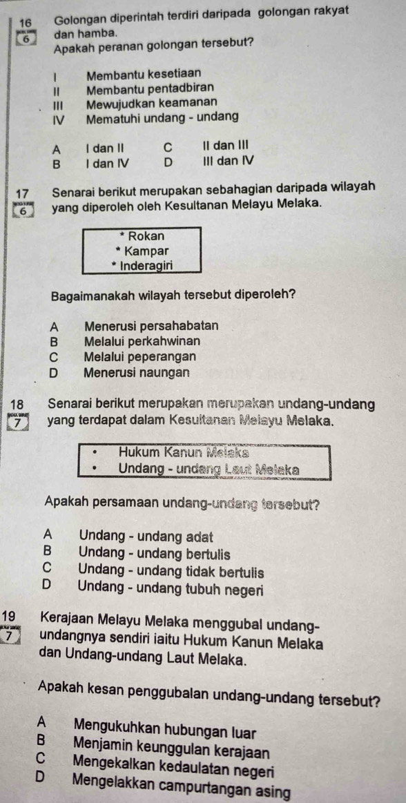 Golongan diperintah terdiri daripada golongan rakyat
6 dan hamba.
Apakah peranan golongan tersebut?
| Membantu kesetiaan
Membantu pentadbiran
II Mewujudkan keamanan
IV Mematuhi undang - undang
A I dan II C II dan III
B I dan IV D III dan IV
17 Senarai berikut merupakan sebahagian daripada wilayah
6 yang diperoleh oleh Kesultanan Melayu Melaka.
Rokan
Kampar
Inderagiri
Bagaimanakah wilayah tersebut diperoleh?
A Menerusi persahabatan
B€ Melalui perkahwinan
C Melalui peperangan
D Menerusi naungan
18 Senarai berikut merupakan merupakan undang-undan
yang terdapat dalam Kesultanan Melayu Melaka.
Hukum Kanun Melaka
Undang - undang Laut Melaka
Apakah persamaan undang-undang tersebut?
A Undang - undang adat
B Undang - undang bertulis
C Undang - undang tidak bertulis
D Undang - undang tubuh negeri
19₹ Kerajaan Melayu Melaka menggubal undang-
7 undangnya sendiri iaitu Hukum Kanun Melaka
dan Undang-undang Laut Melaka.
Apakah kesan penggubalan undang-undang tersebut?
A Mengukuhkan hubungan luar
B Menjamin keunggulan kerajaan
C Mengekalkan kedaulatan negeri
D Mengelakkan campurtangan asing